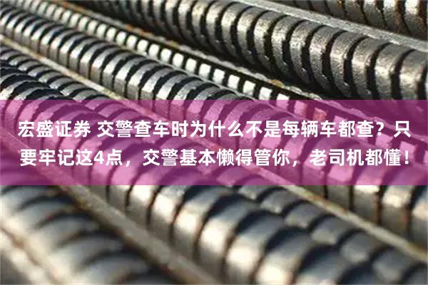 宏盛证券 交警查车时为什么不是每辆车都查?只要牢记这4点,交警基本懒得管你,老司机都懂!