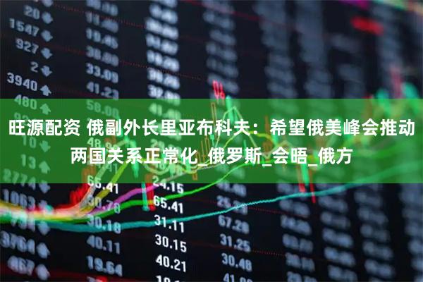 旺源配资 俄副外长里亚布科夫:希望俄美峰会推动两国关系正常化_俄罗斯_会晤_俄方