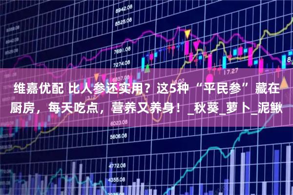 维嘉优配 比人参还实用?这5种 “平民参” 藏在厨房,每天吃点,营养又养身!_秋葵_萝卜_泥鳅