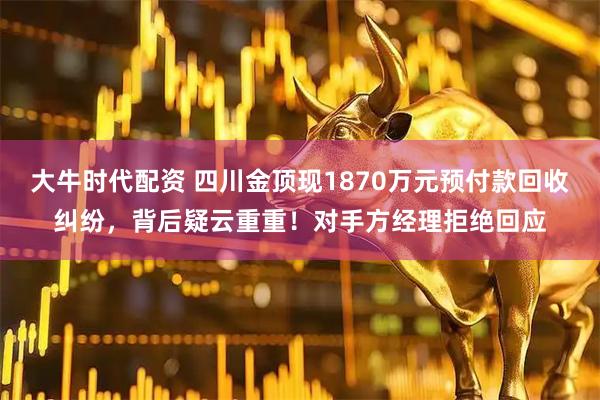 大牛时代配资 四川金顶现1870万元预付款回收纠纷，背后疑云重重！对手方经理拒绝回应