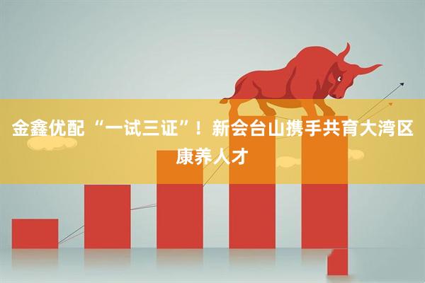 金鑫优配 “一试三证”！新会台山携手共育大湾区康养人才