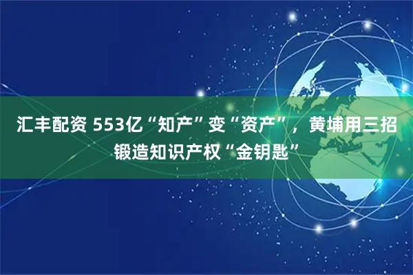 汇丰配资 553亿“知产”变“资产”，黄埔用三招锻造知识产权“金钥匙”