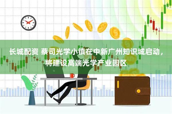 长城配资 蔡司光学小镇在中新广州知识城启动，将建设高端光学产业园区