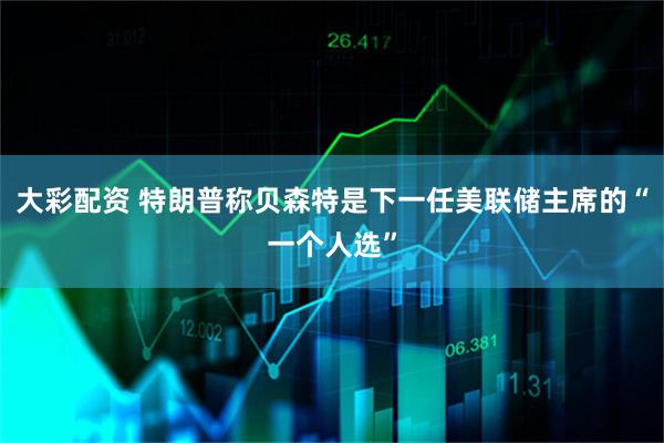 大彩配资 特朗普称贝森特是下一任美联储主席的“一个人选”