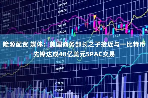 隆源配资 媒体：美国商务部长之子接近与一比特币先锋达成40亿美元SPAC交易