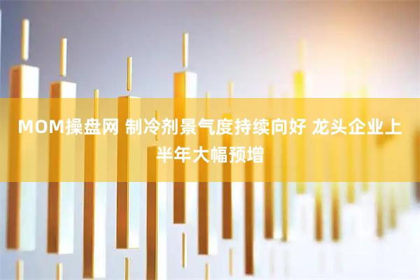 MOM操盘网 制冷剂景气度持续向好 龙头企业上半年大幅预增