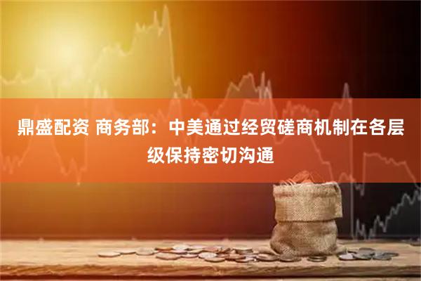 鼎盛配资 商务部：中美通过经贸磋商机制在各层级保持密切沟通