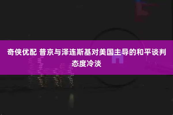 奇侠优配 普京与泽连斯基对美国主导的和平谈判态度冷淡