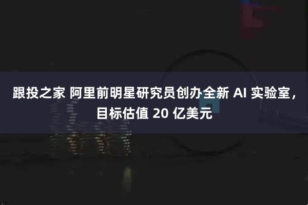跟投之家 阿里前明星研究员创办全新 AI 实验室，目标估值 20 亿美元