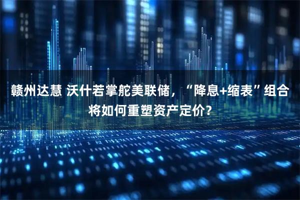赣州达慧 沃什若掌舵美联储，“降息+缩表”组合将如何重塑资产定价？