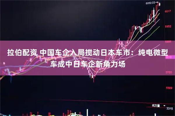 拉伯配资 中国车企入局搅动日本车市：纯电微型车成中日车企新角力场