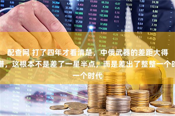 配查网 打了四年才看清楚，中俄武器的差距大得离谱，这根本不是差了一星半点，而是差出了整整一个时代