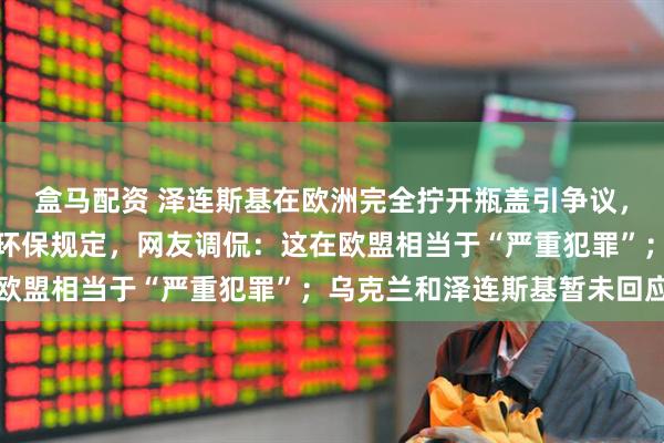 盒马配资 泽连斯基在欧洲完全拧开瓶盖引争议，疑违反欧盟连体瓶盖的环保规定，网友调侃：这在欧盟相当于“严重犯罪”；乌克兰和泽连斯基暂未回应