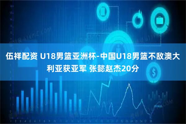 伍祥配资 U18男篮亚洲杯-中国U18男篮不敌澳大利亚获亚军 张懿赵杰20分